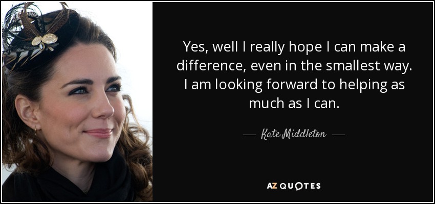 Yes, well I really hope I can make a difference, even in the smallest way. I am looking forward to helping as much as I can. - Kate Middleton