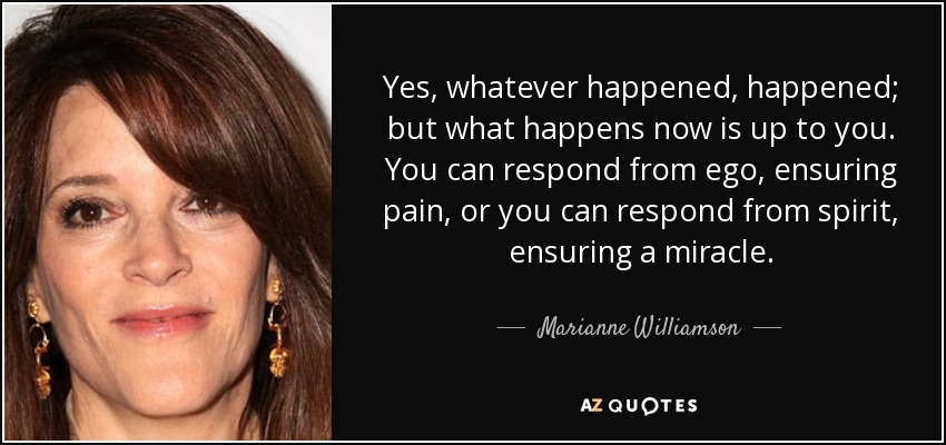 Yes, whatever happened, happened; but what happens now is up to you. You can respond from ego, ensuring pain, or you can respond from spirit, ensuring a miracle. - Marianne Williamson