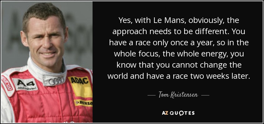 Yes, with Le Mans, obviously, the approach needs to be different. You have a race only once a year, so in the whole focus, the whole energy, you know that you cannot change the world and have a race two weeks later. - Tom Kristensen
