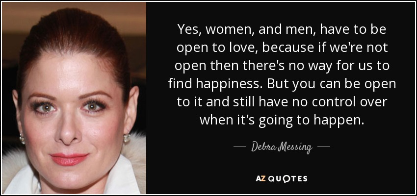 Yes, women, and men, have to be open to love, because if we're not open then there's no way for us to find happiness. But you can be open to it and still have no control over when it's going to happen. - Debra Messing