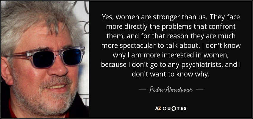 Yes, women are stronger than us. They face more directly the problems that confront them, and for that reason they are much more spectacular to talk about. I don't know why I am more interested in women, because I don't go to any psychiatrists, and I don't want to know why. - Pedro Almodovar