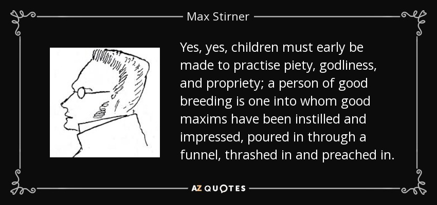 Yes, yes, children must early be made to practise piety, godliness, and propriety; a person of good breeding is one into whom good maxims have been instilled and impressed, poured in through a funnel, thrashed in and preached in. - Max Stirner