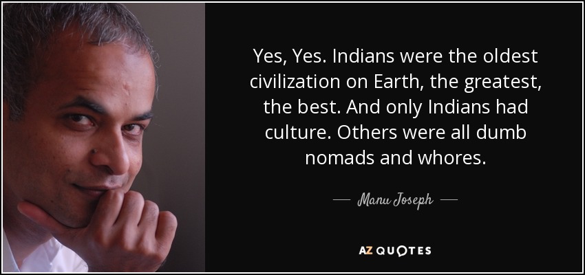 Yes, Yes. Indians were the oldest civilization on Earth, the greatest, the best. And only Indians had culture. Others were all dumb nomads and whores. - Manu Joseph