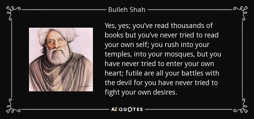 Yes, yes; you’ve read thousands of books but you’ve never tried to read your own self; you rush into your temples, into your mosques, but you have never tried to enter your own heart; futile are all your battles with the devil for you have never tried to fight your own desires. - Bulleh Shah