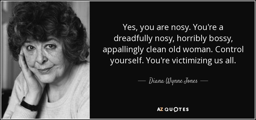 Yes, you are nosy. You're a dreadfully nosy, horribly bossy, appallingly clean old woman. Control yourself. You're victimizing us all. - Diana Wynne Jones