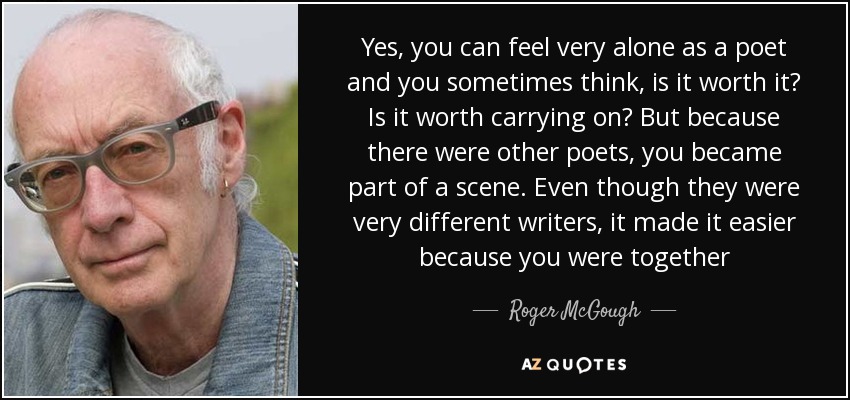 Yes, you can feel very alone as a poet and you sometimes think, is it worth it? Is it worth carrying on? But because there were other poets, you became part of a scene. Even though they were very different writers, it made it easier because you were together - Roger McGough