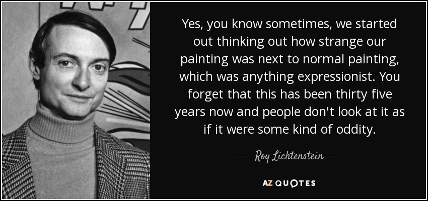 Yes, you know sometimes, we started out thinking out how strange our painting was next to normal painting, which was anything expressionist. You forget that this has been thirty five years now and people don't look at it as if it were some kind of oddity. - Roy Lichtenstein