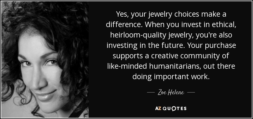 Yes, your jewelry choices make a difference. When you invest in ethical, heirloom-quality jewelry, you're also investing in the future. Your purchase supports a creative community of like-minded humanitarians, out there doing important work. - Zoe Helene