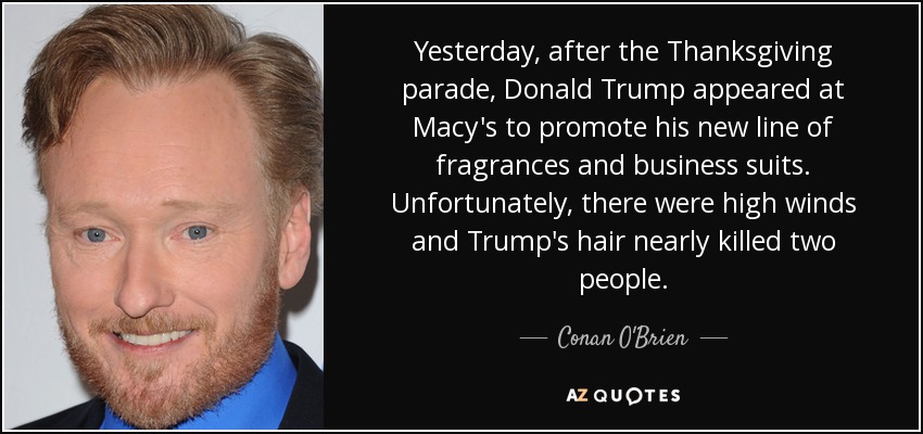 Yesterday, after the Thanksgiving parade, Donald Trump appeared at Macy's to promote his new line of fragrances and business suits. Unfortunately, there were high winds and Trump's hair nearly killed two people. - Conan O'Brien