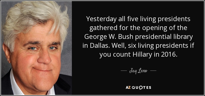 Yesterday all five living presidents gathered for the opening of the George W. Bush presidential library in Dallas. Well, six living presidents if you count Hillary in 2016. - Jay Leno