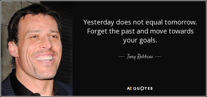 Yesterday does not equal tomorrow. Forget the past and move towards your goals. - Tony Robbins