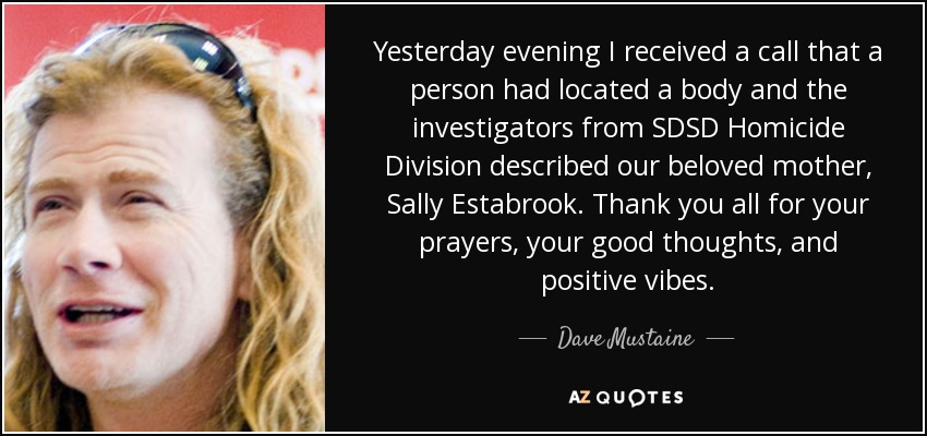 Yesterday evening I received a call that a person had located a body and the investigators from SDSD Homicide Division described our beloved mother, Sally Estabrook. Thank you all for your prayers, your good thoughts, and positive vibes. - Dave Mustaine