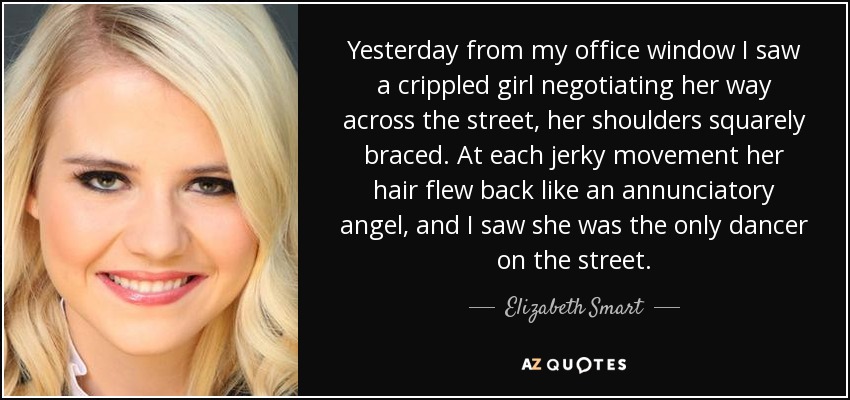 Yesterday from my office window I saw a crippled girl negotiating her way across the street, her shoulders squarely braced. At each jerky movement her hair flew back like an annunciatory angel, and I saw she was the only dancer on the street. - Elizabeth Smart