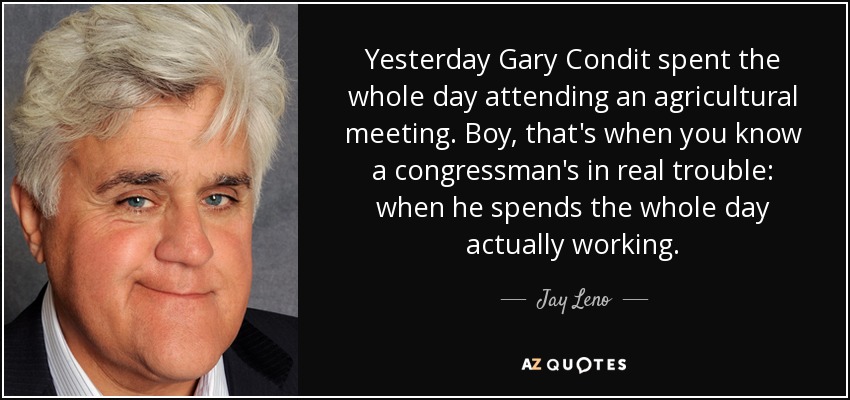 Yesterday Gary Condit spent the whole day attending an agricultural meeting. Boy, that's when you know a congressman's in real trouble: when he spends the whole day actually working. - Jay Leno
