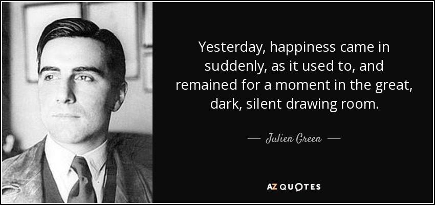 Yesterday, happiness came in suddenly, as it used to, and remained for a moment in the great, dark, silent drawing room. - Julien Green