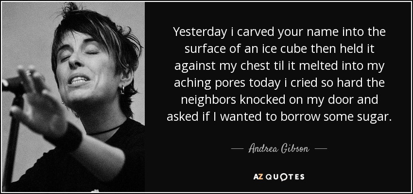 Yesterday i carved your name into the surface of an ice cube then held it against my chest til it melted into my aching pores today i cried so hard the neighbors knocked on my door and asked if I wanted to borrow some sugar. - Andrea Gibson