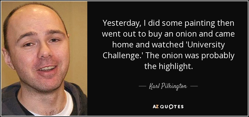 Yesterday, I did some painting then went out to buy an onion and came home and watched 'University Challenge.' The onion was probably the highlight. - Karl Pilkington