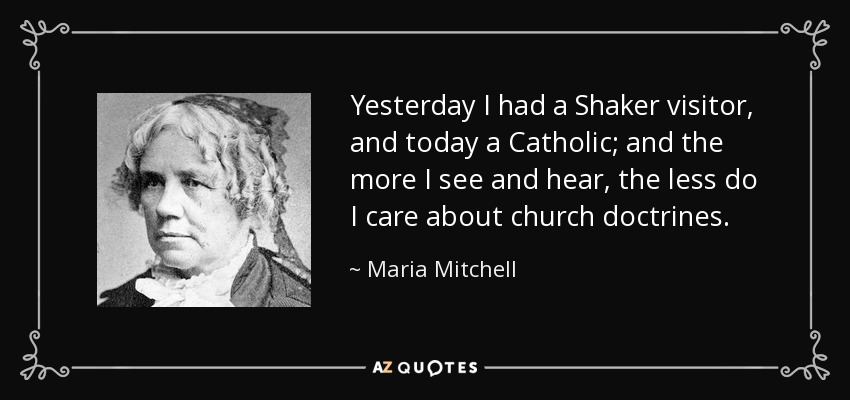 Yesterday I had a Shaker visitor, and today a Catholic; and the more I see and hear, the less do I care about church doctrines. - Maria Mitchell