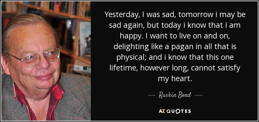 Yesterday, I was sad, tomorrow i may be sad again, but today i know that i am happy. I want to live on and on, delighting like a pagan in all that is physical; and i know that this one lifetime, however long, cannot satisfy my heart. - Ruskin Bond