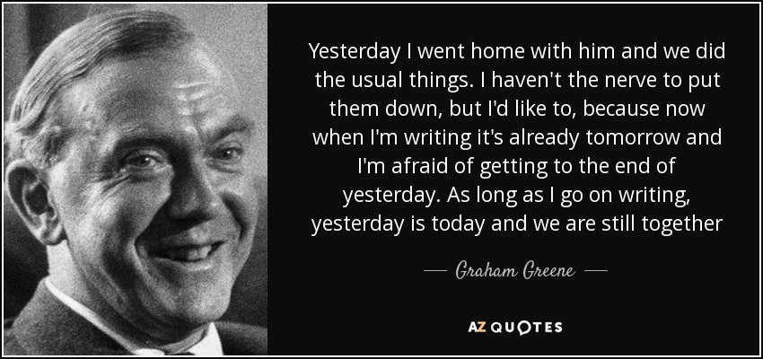 Yesterday I went home with him and we did the usual things. I haven't the nerve to put them down, but I'd like to, because now when I'm writing it's already tomorrow and I'm afraid of getting to the end of yesterday. As long as I go on writing, yesterday is today and we are still together - Graham Greene