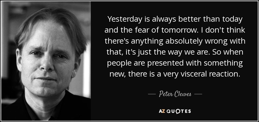 Yesterday is always better than today and the fear of tomorrow. I don't think there's anything absolutely wrong with that, it's just the way we are. So when people are presented with something new, there is a very visceral reaction. - Peter Clewes
