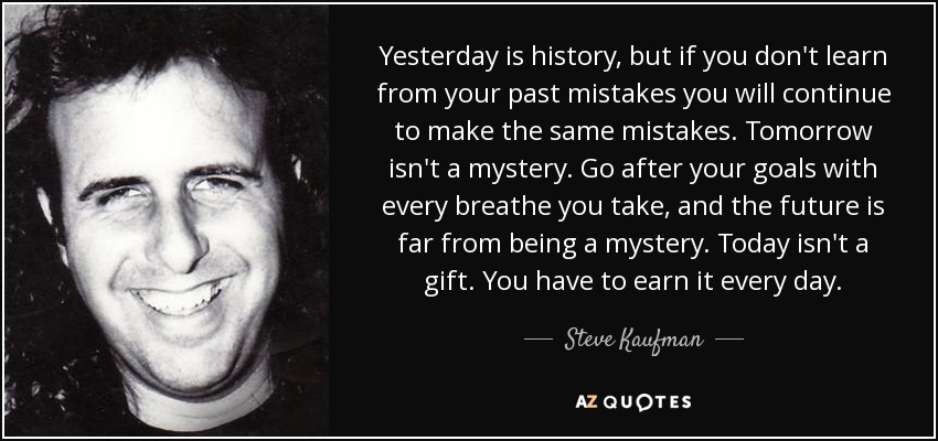 Yesterday is history, but if you don't learn from your past mistakes you will continue to make the same mistakes. Tomorrow isn't a mystery. Go after your goals with every breathe you take, and the future is far from being a mystery. Today isn't a gift. You have to earn it every day. - Steve Kaufman