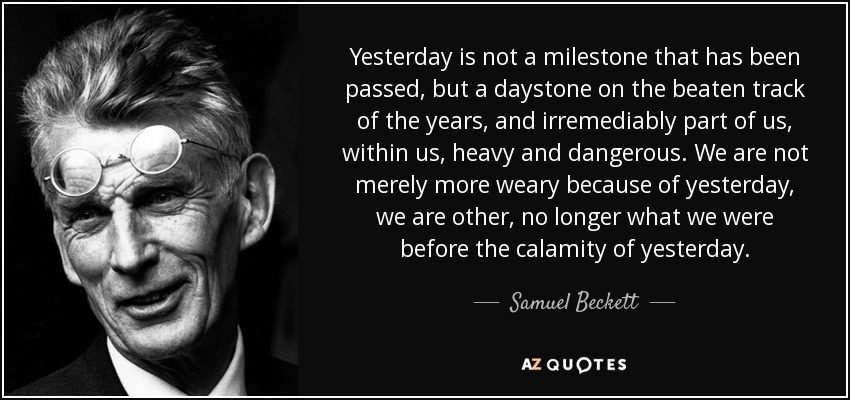 Yesterday is not a milestone that has been passed, but a daystone on the beaten track of the years, and irremediably part of us, within us, heavy and dangerous. We are not merely more weary because of yesterday, we are other, no longer what we were before the calamity of yesterday. - Samuel Beckett