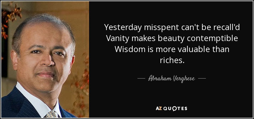 Yesterday misspent can't be recall'd Vanity makes beauty contemptible Wisdom is more valuable than riches. - Abraham Verghese