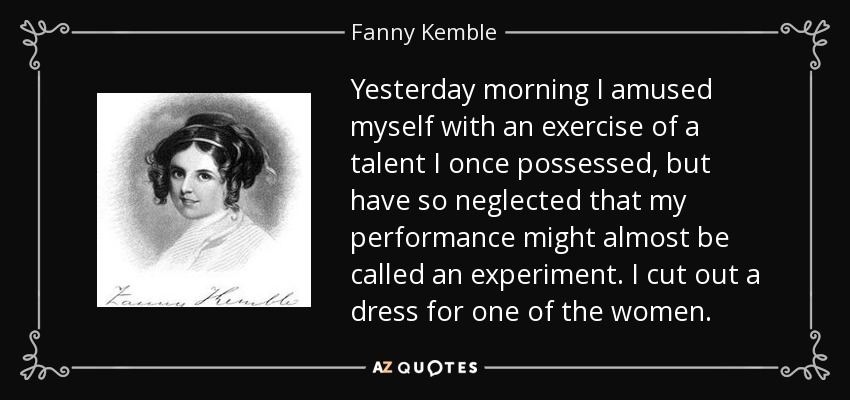 Yesterday morning I amused myself with an exercise of a talent I once possessed, but have so neglected that my performance might almost be called an experiment. I cut out a dress for one of the women. - Fanny Kemble