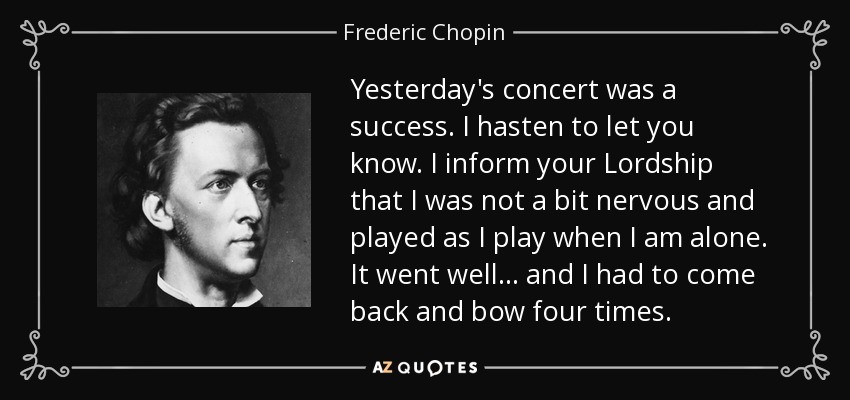 Yesterday's concert was a success. I hasten to let you know. I inform your Lordship that I was not a bit nervous and played as I play when I am alone. It went well... and I had to come back and bow four times. - Frederic Chopin