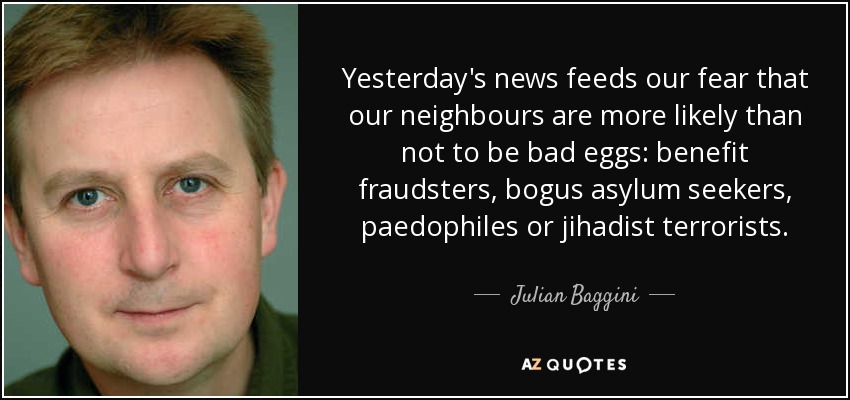 Yesterday's news feeds our fear that our neighbours are more likely than not to be bad eggs: benefit fraudsters, bogus asylum seekers, paedophiles or jihadist terrorists. - Julian Baggini