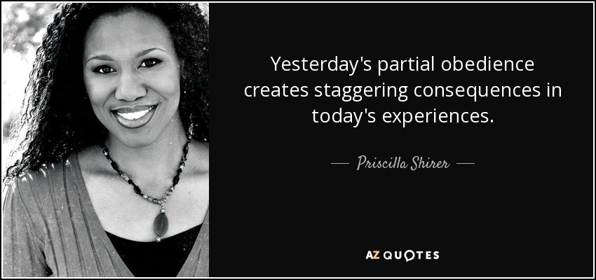 Yesterday's partial obedience creates staggering consequences in today's experiences. - Priscilla Shirer