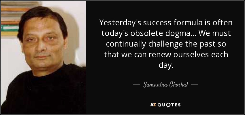 Yesterday's success formula is often today's obsolete dogma ... We must continually challenge the past so that we can renew ourselves each day. - Sumantra Ghoshal