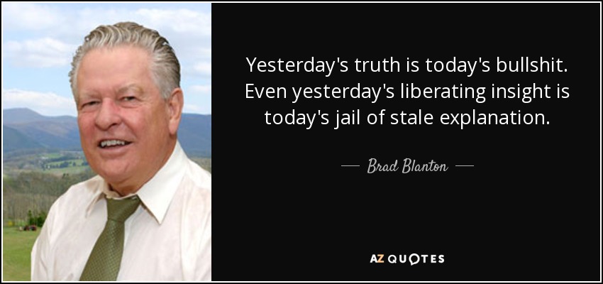 Yesterday's truth is today's bullshit. Even yesterday's liberating insight is today's jail of stale explanation. - Brad Blanton
