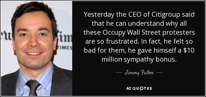 Yesterday the CEO of Citigroup said that he can understand why all these Occupy Wall Street protesters are so frustrated. In fact, he felt so bad for them, he gave himself a $10 million sympathy bonus. - Jimmy Fallon