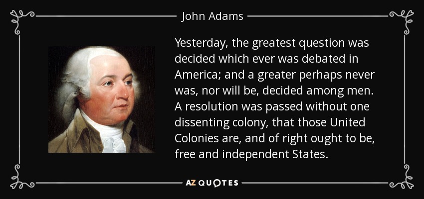 Yesterday, the greatest question was decided which ever was debated in America; and a greater perhaps never was, nor will be, decided among men. A resolution was passed without one dissenting colony, that those United Colonies are, and of right ought to be, free and independent States. - John Adams