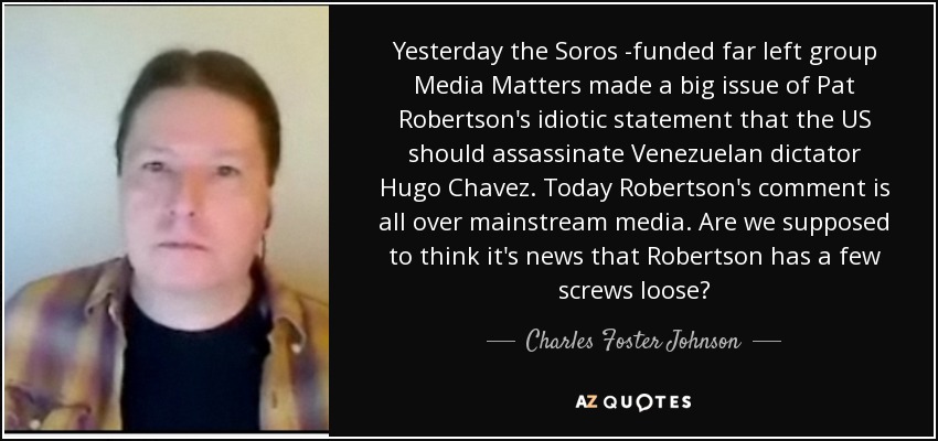 Yesterday the Soros -funded far left group Media Matters made a big issue of Pat Robertson's idiotic statement that the US should assassinate Venezuelan dictator Hugo Chavez. Today Robertson's comment is all over mainstream media. Are we supposed to think it's news that Robertson has a few screws loose? - Charles Foster Johnson