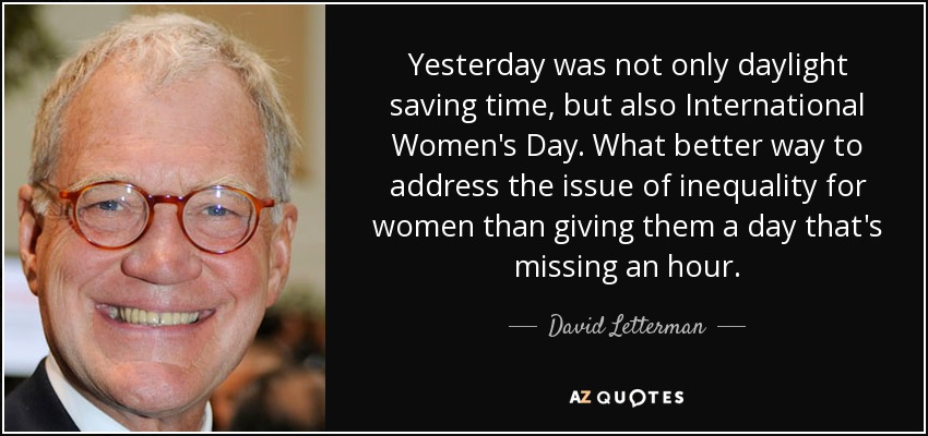 Yesterday was not only daylight saving time, but also International Women's Day. What better way to address the issue of inequality for women than giving them a day that's missing an hour. - David Letterman
