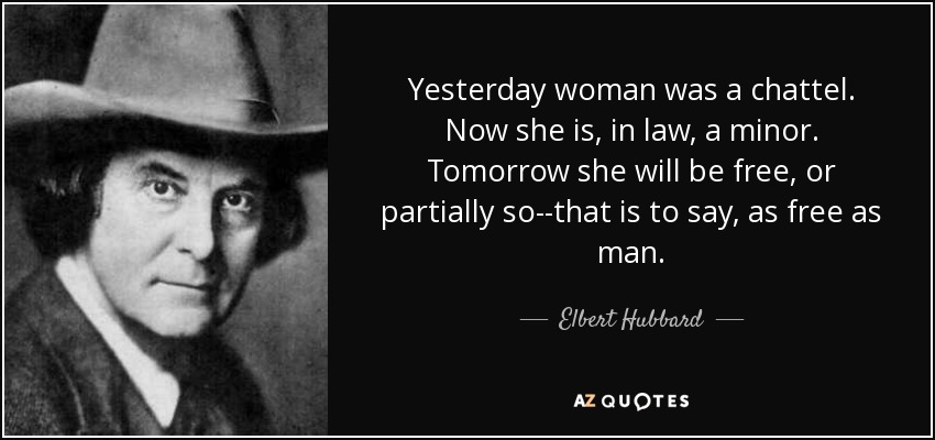 Yesterday woman was a chattel. Now she is, in law, a minor. Tomorrow she will be free, or partially so--that is to say, as free as man. - Elbert Hubbard