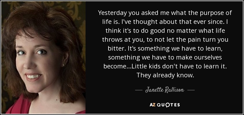 Yesterday you asked me what the purpose of life is. I've thought about that ever since. I think it's to do good no matter what life throws at you, to not let the pain turn you bitter. It's something we have to learn, something we have to make ourselves become...Little kids don't have to learn it. They already know. - Janette Rallison