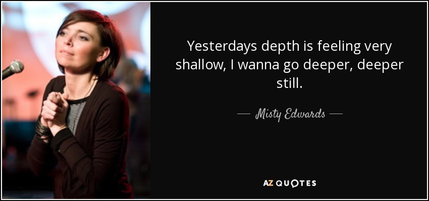 Yesterdays depth is feeling very shallow, I wanna go deeper, deeper still. - Misty Edwards