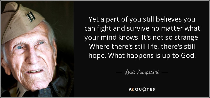 Yet a part of you still believes you can fight and survive no matter what your mind knows. It's not so strange. Where there's still life, there's still hope. What happens is up to God. - Louis Zamperini