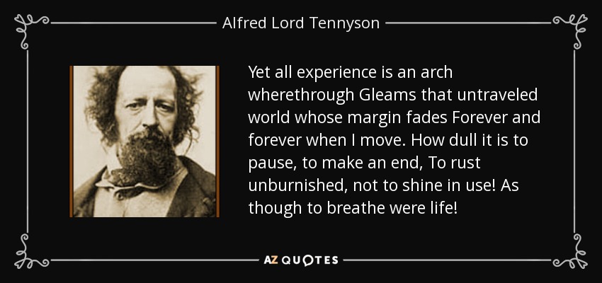 Yet all experience is an arch wherethrough Gleams that untraveled world whose margin fades Forever and forever when I move. How dull it is to pause, to make an end, To rust unburnished, not to shine in use! As though to breathe were life! - Alfred Lord Tennyson