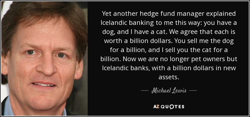 Yet another hedge fund manager explained Icelandic banking to me this way: you have a dog, and I have a cat. We agree that each is worth a billion dollars. You sell me the dog for a billion, and I sell you the cat for a billion. Now we are no longer pet owners but Icelandic banks, with a billion dollars in new assets. - Michael Lewis