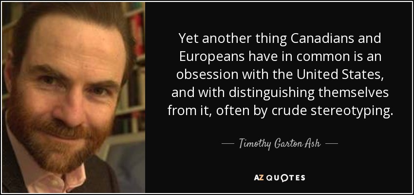 Yet another thing Canadians and Europeans have in common is an obsession with the United States, and with distinguishing themselves from it, often by crude stereotyping. - Timothy Garton Ash