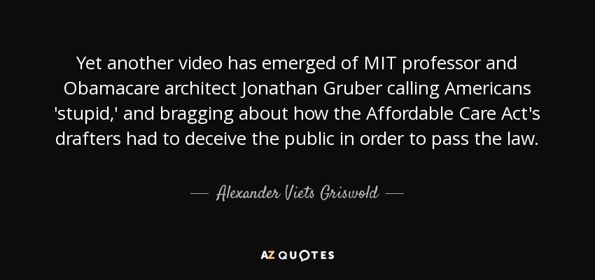 Yet another video has emerged of MIT professor and Obamacare architect Jonathan Gruber calling Americans 'stupid,' and bragging about how the Affordable Care Act's drafters had to deceive the public in order to pass the law. - Alexander Viets Griswold