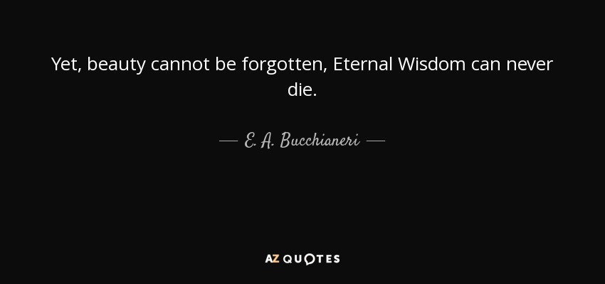 Yet, beauty cannot be forgotten, Eternal Wisdom can never die. - E. A. Bucchianeri