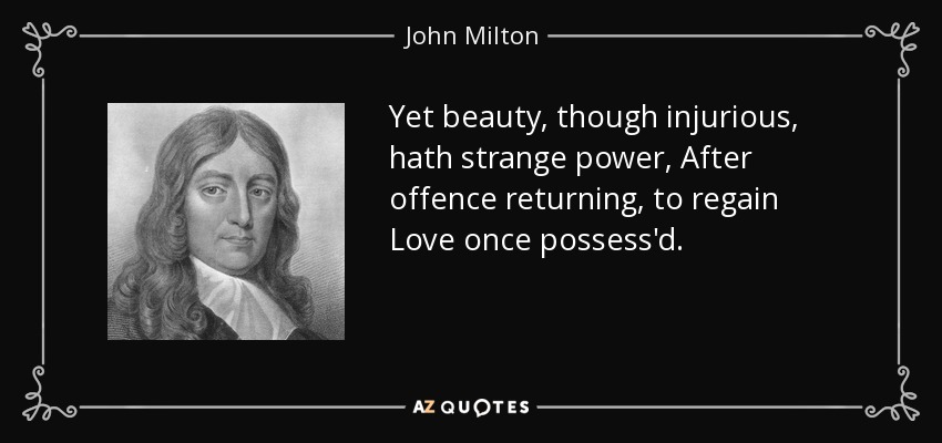 Yet beauty, though injurious, hath strange power, After offence returning, to regain Love once possess'd. - John Milton