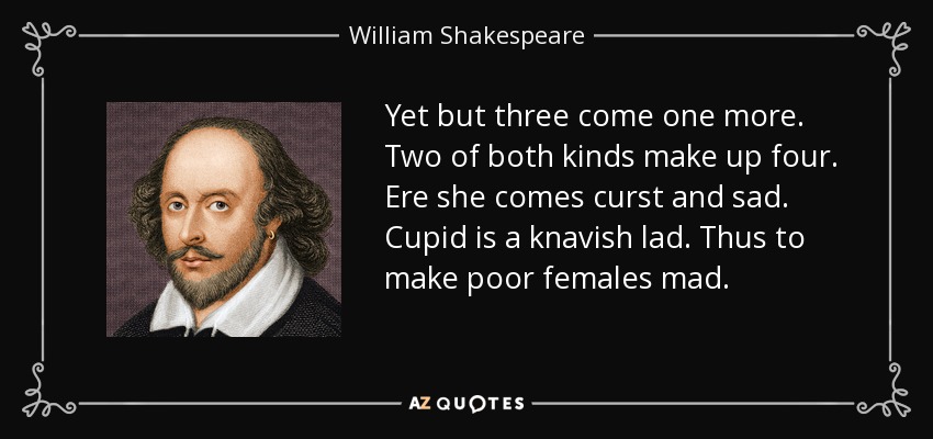 Yet but three come one more. Two of both kinds make up four. Ere she comes curst and sad. Cupid is a knavish lad. Thus to make poor females mad. - William Shakespeare