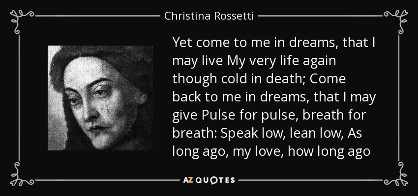 Yet come to me in dreams, that I may live My very life again though cold in death; Come back to me in dreams, that I may give Pulse for pulse, breath for breath: Speak low, lean low, As long ago, my love, how long ago - Christina Rossetti